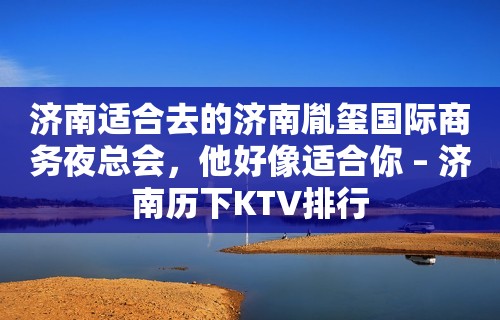 济南适合去的济南胤玺国际商务夜总会，他好像适合你 – 济南历下KTV排行