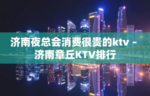 济南夜总会消费很贵的ktv – 济南章丘KTV排行