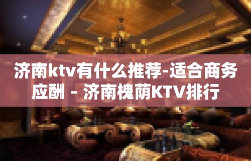 济南ktv有什么推荐-适合商务应酬 – 济南槐荫KTV排行