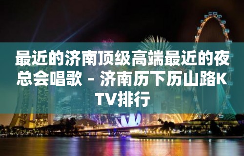 最近的济南顶级高端最近的夜总会唱歌 – 济南历下历山路KTV排行