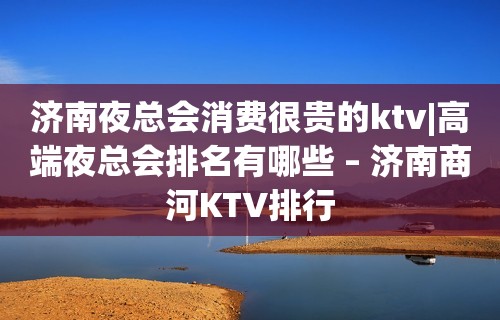 济南夜总会消费很贵的ktv|高端夜总会排名有哪些 – 济南商河KTV排行