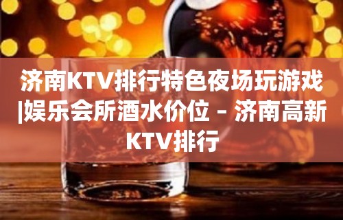 济南KTV排行特色夜场玩游戏|娱乐会所酒水价位 – 济南高新KTV排行