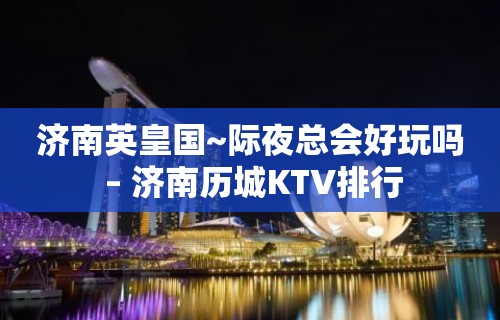 济南英皇国~际夜总会好玩吗 – 济南历城KTV排行