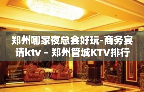 郑州哪家夜总会好玩-商务宴请ktv – 郑州管城KTV排行