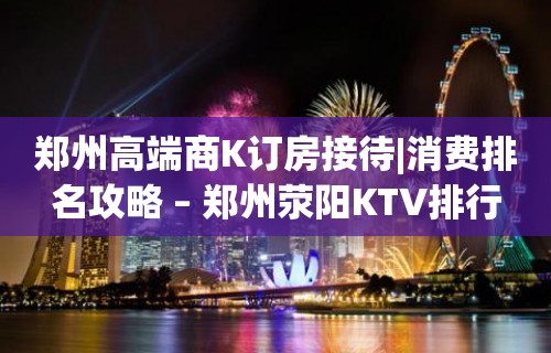 郑州高端商K订房接待|消费排名攻略 – 郑州荥阳KTV排行