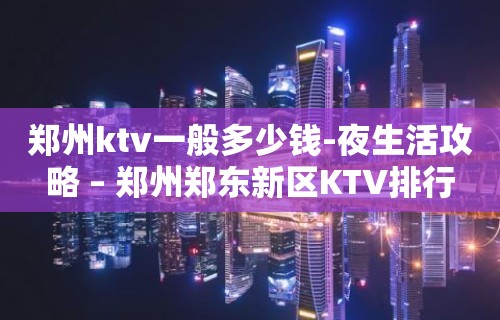 郑州ktv一般多少钱-夜生活攻略 – 郑州郑东新区KTV排行