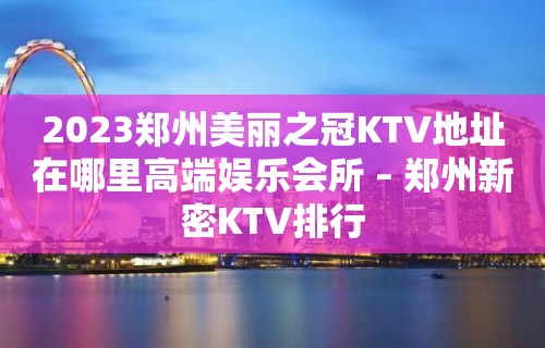 2023郑州美丽之冠KTV地址在哪里高端娱乐会所 – 郑州新密KTV排行