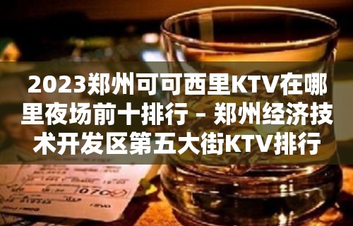 2023郑州可可西里KTV在哪里夜场前十排行 – 郑州经济技术开发区第五大街KTV排行