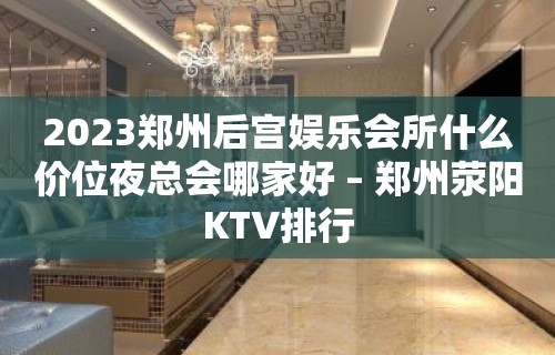 2023郑州后宫娱乐会所什么价位夜总会哪家好 – 郑州荥阳KTV排行