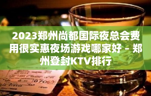 2023郑州尚都国际夜总会费用很实惠夜场游戏哪家好 – 郑州登封KTV排行