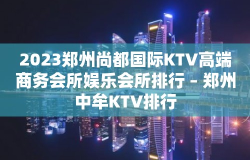 2023郑州尚都国际KTV高端商务会所娱乐会所排行 – 郑州中牟KTV排行