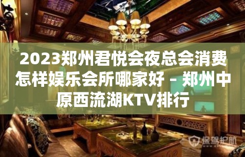 2023郑州君悦会夜总会消费怎样娱乐会所哪家好 – 郑州中原西流湖KTV排行