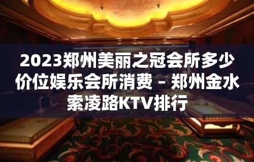 2023郑州美丽之冠会所多少价位娱乐会所消费 – 郑州金水索凌路KTV排行