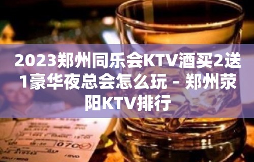 2023郑州同乐会KTV酒买2送1豪华夜总会怎么玩 – 郑州荥阳KTV排行