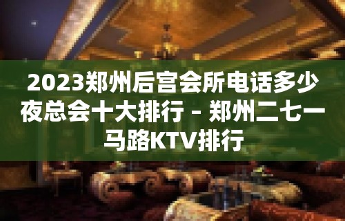 2023郑州后宫会所电话多少夜总会十大排行 – 郑州二七一马路KTV排行