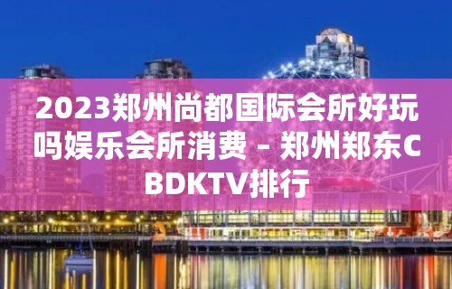 2023郑州尚都国际会所好玩吗娱乐会所消费 – 郑州郑东CBDKTV排行