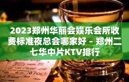 2023郑州华丽会娱乐会所收费标准夜总会哪家好 – 郑州二七华中片KTV排行