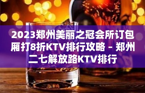 2023郑州美丽之冠会所订包厢打8折KTV排行攻略 – 郑州二七解放路KTV排行