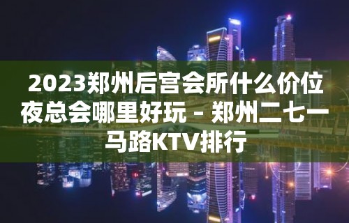 2023郑州后宫会所什么价位夜总会哪里好玩 – 郑州二七一马路KTV排行