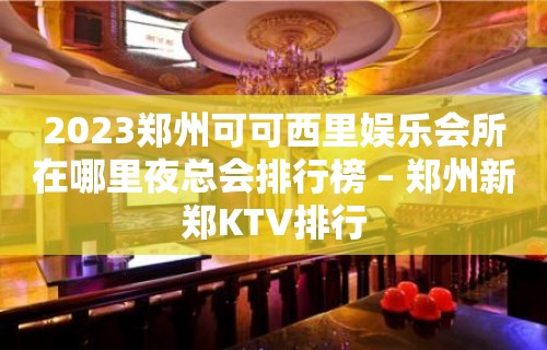 2023郑州可可西里娱乐会所在哪里夜总会排行榜 – 郑州新郑KTV排行