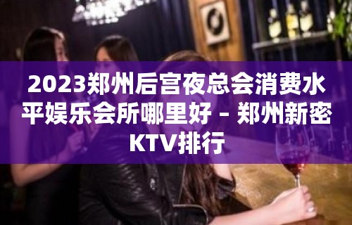 2023郑州后宫夜总会消费水平娱乐会所哪里好 – 郑州新密KTV排行