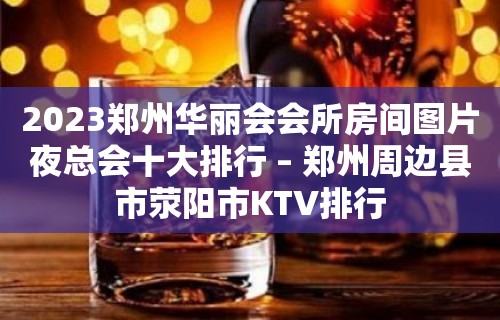 2023郑州华丽会会所房间图片夜总会十大排行 – 郑州周边县市荥阳市KTV排行