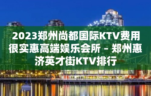 2023郑州尚都国际KTV费用很实惠高端娱乐会所 – 郑州惠济英才街KTV排行