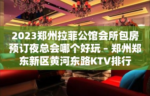 2023郑州拉菲公馆会所包房预订夜总会哪个好玩 – 郑州郑东新区黄河东路KTV排行