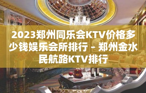 2023郑州同乐会KTV价格多少钱娱乐会所排行 – 郑州金水民航路KTV排行