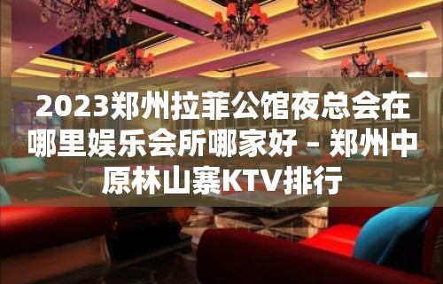 2023郑州拉菲公馆夜总会在哪里娱乐会所哪家好 – 郑州中原林山寨KTV排行