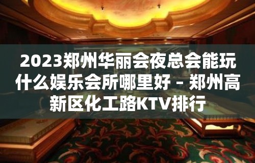 2023郑州华丽会夜总会能玩什么娱乐会所哪里好 – 郑州高新区化工路KTV排行