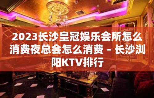 2023长沙皇冠娱乐会所怎么消费夜总会怎么消费 – 长沙浏阳KTV排行