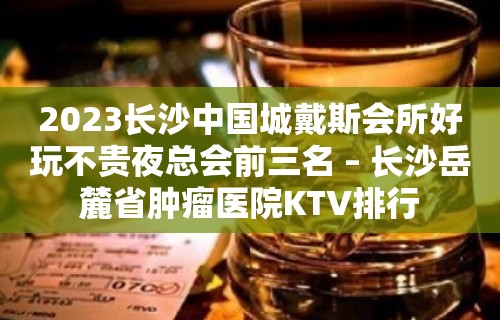 2023长沙中国城戴斯会所好玩不贵夜总会前三名 – 长沙岳麓省肿瘤医院KTV排行