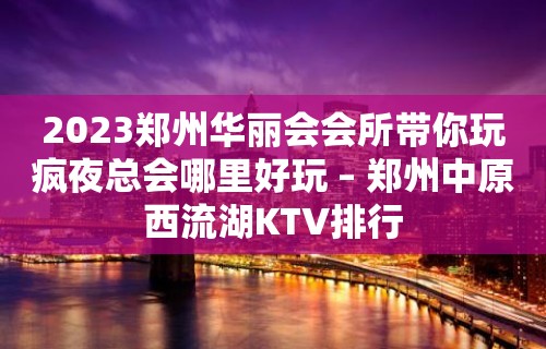 2023郑州华丽会会所带你玩疯夜总会哪里好玩 – 郑州中原西流湖KTV排行