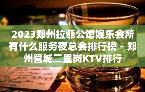 2023郑州拉菲公馆娱乐会所有什么服务夜总会排行榜 – 郑州管城二里岗KTV排行