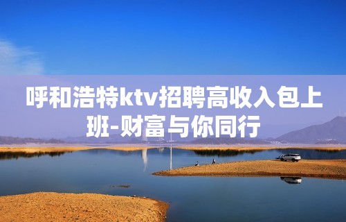 呼和浩特ktv招聘高收入包上班-财富与你同行