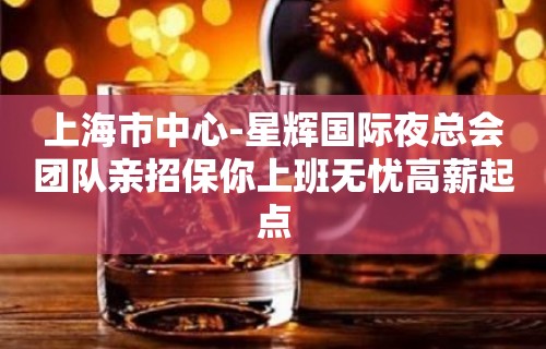 上海市中心-星辉国际夜总会团队亲招保你上班无忧高薪起点