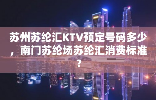 苏州苏纶汇KTV预定号码多少，南门苏纶场苏纶汇消费标准？