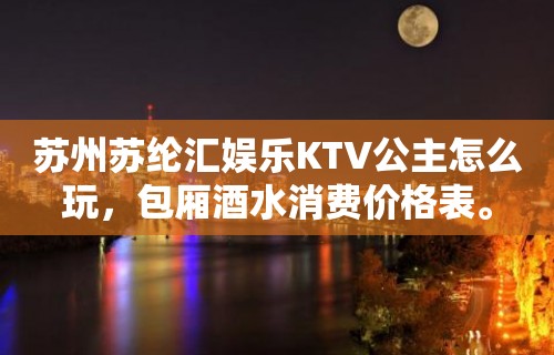 苏州苏纶汇娱乐KTV公主怎么玩，包厢酒水消费价格表。