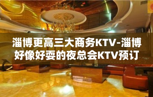 淄博更高三大商务KTV-淄博好像好耍的夜总会KTV预订