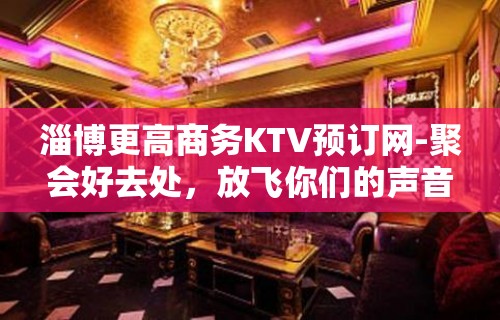 淄博更高商务KTV预订网-聚会好去处，放飞你们的声音