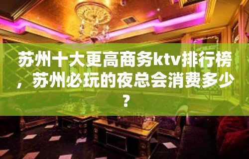 苏州十大更高商务ktv排行榜，苏州必玩的夜总会消费多少？