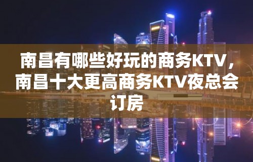 南昌有哪些好玩的商务KTV，南昌十大更高商务KTV夜总会订房