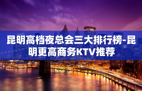 昆明高档夜总会三大排行榜-昆明更高商务KTV推荐