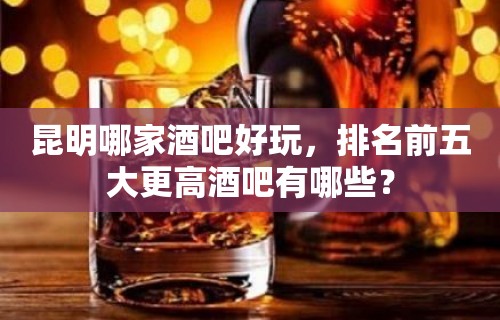 昆明哪家酒吧好玩，排名前五大更高酒吧有哪些？