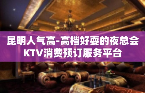 昆明人气高-高档好耍的夜总会KTV消费预订服务平台