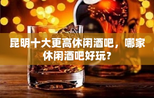 昆明十大更高休闲酒吧，哪家休闲酒吧好玩？