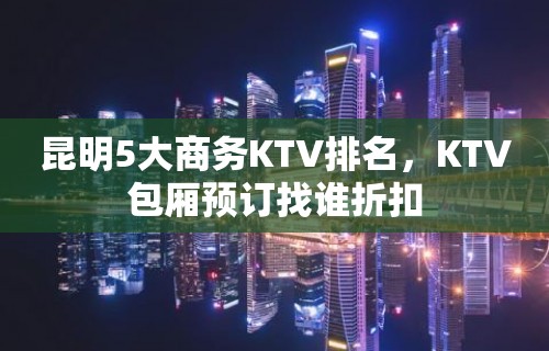 昆明5大商务KTV排名，KTV包厢预订找谁折扣