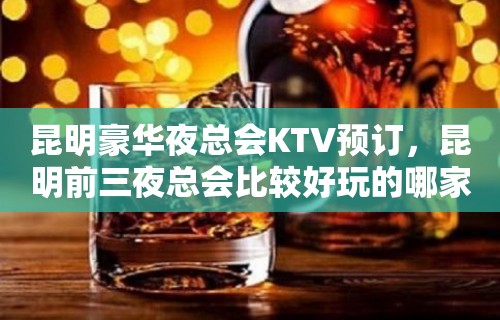 昆明豪华夜总会KTV预订，昆明前三夜总会比较好玩的哪家