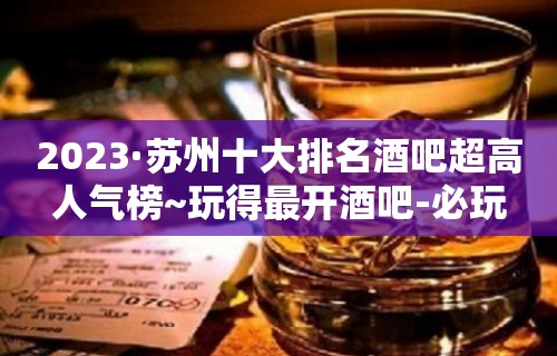 2023·苏州十大排名酒吧超高人气榜~玩得最开酒吧-必玩